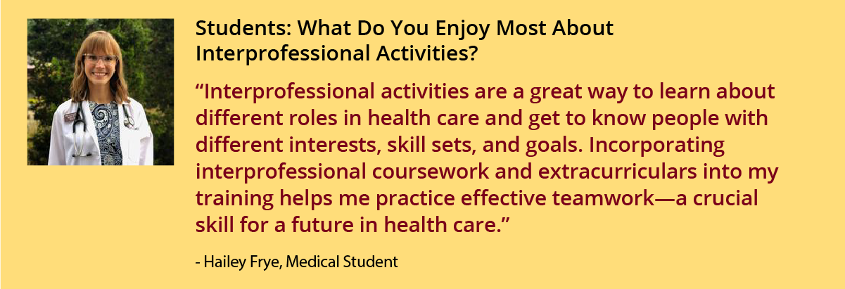 “Interprofessional activities are a great way to learn about different roles in health care and get to know people with different interests, skill sets, and goals. Incorporating interprofessional coursework and extracurriculars into my training helps me practice effective teamwork—a crucial skill for a future in health care. I co-lead PHASA, an interprofessional student organization, and through this experience, I have learned about the similarities and differences in training and practice for each health d